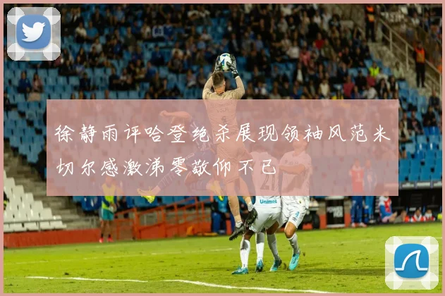 徐静雨评哈登绝杀展现领袖风范米切尔感激涕零敬仰不已