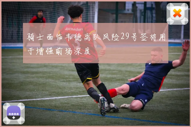 骑士面临韦德离队风险29号签将用于增强前场深度