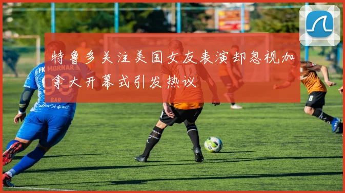 特鲁多关注美国女友表演却忽视加拿大开幕式引发热议