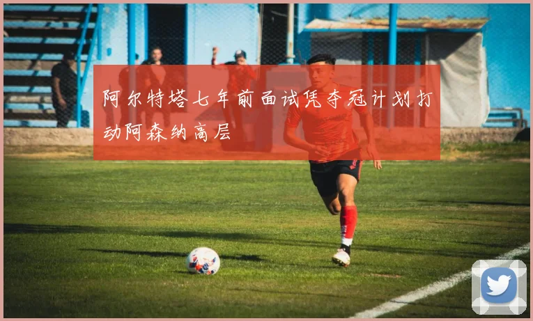 阿尔特塔七年前面试凭夺冠计划打动阿森纳高层