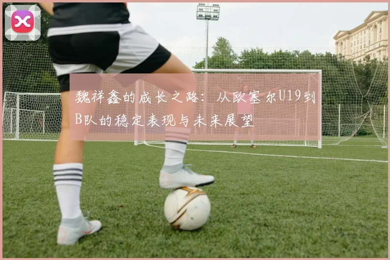 魏祥鑫的成长之路：从欧塞尔U19到B队的稳定表现与未来展望