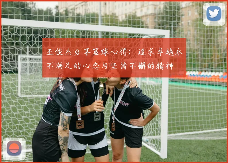 王俊杰分享篮球心得：追求卓越永不满足的心态与坚持不懈的精神