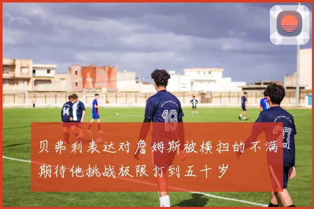 贝弗利表达对詹姆斯被横扫的不满期待他挑战极限打到五十岁
