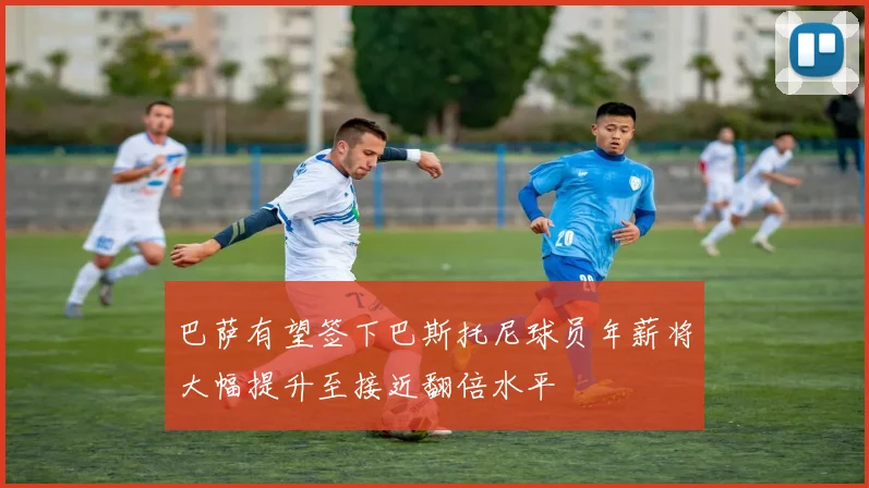 巴萨有望签下巴斯托尼球员年薪将大幅提升至接近翻倍水平