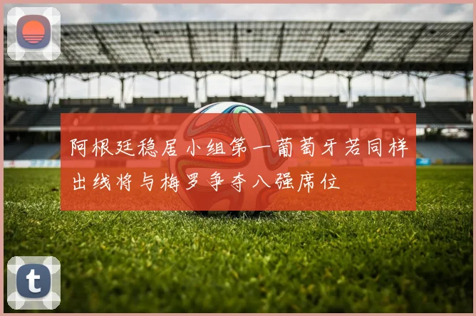 阿根廷稳居小组第一葡萄牙若同样出线将与梅罗争夺八强席位