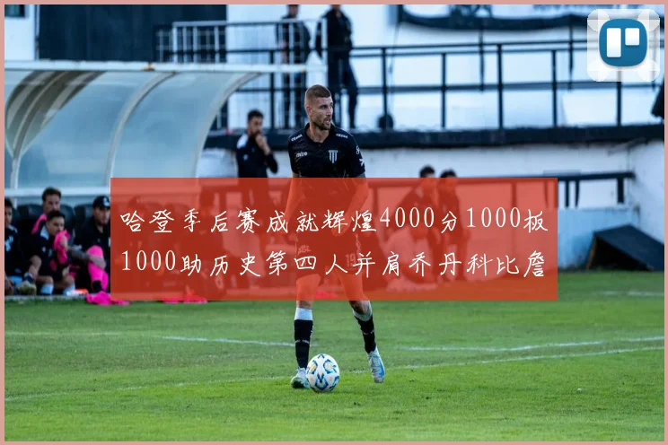 哈登季后赛成就辉煌4000分1000板1000助历史第四人并肩乔丹科比詹姆斯