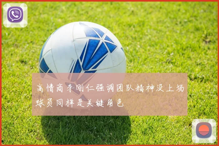 高情商李刚仁强调团队精神没上场球员同样是关键角色