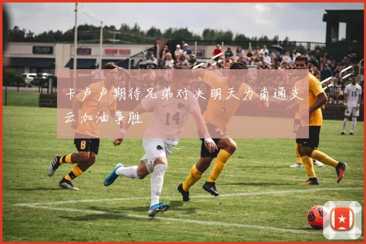 卡卢卢期待兄弟对决明天为南通支云加油争胜