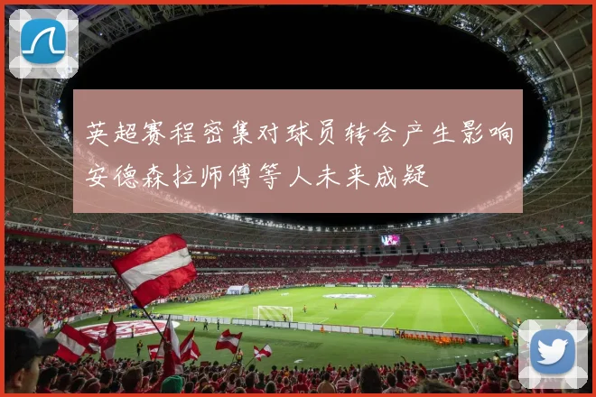 英超赛程密集对球员转会产生影响安德森拉师傅等人未来成疑