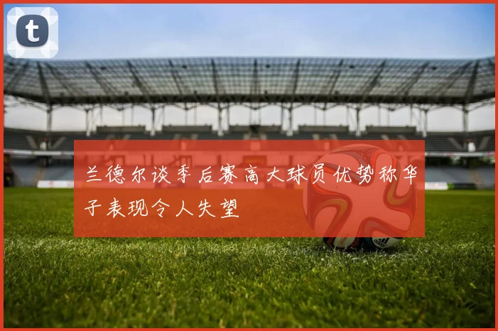 兰德尔谈季后赛高大球员优势称华子表现令人失望